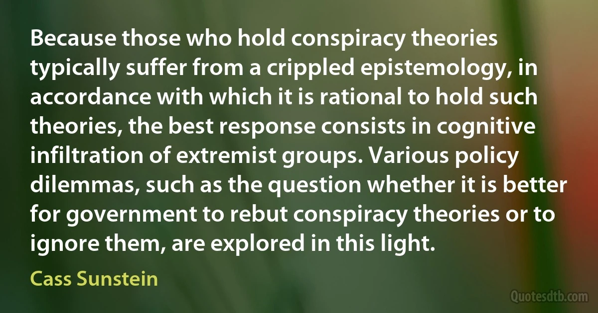 Because those who hold conspiracy theories typically suffer from a crippled epistemology, in accordance with which it is rational to hold such theories, the best response consists in cognitive infiltration of extremist groups. Various policy dilemmas, such as the question whether it is better for government to rebut conspiracy theories or to ignore them, are explored in this light. (Cass Sunstein)