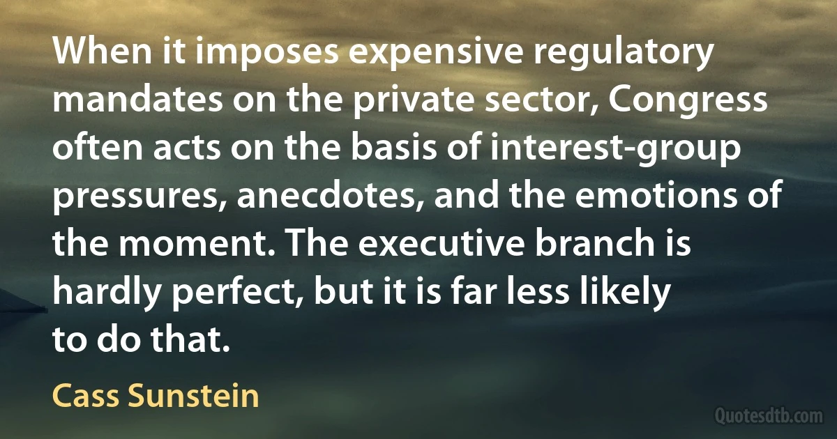 When it imposes expensive regulatory mandates on the private sector, Congress often acts on the basis of interest-group pressures, anecdotes, and the emotions of the moment. The executive branch is hardly perfect, but it is far less likely to do that. (Cass Sunstein)