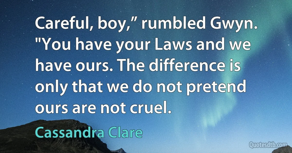 Careful, boy,” rumbled Gwyn. "You have your Laws and we have ours. The difference is only that we do not pretend ours are not cruel. (Cassandra Clare)