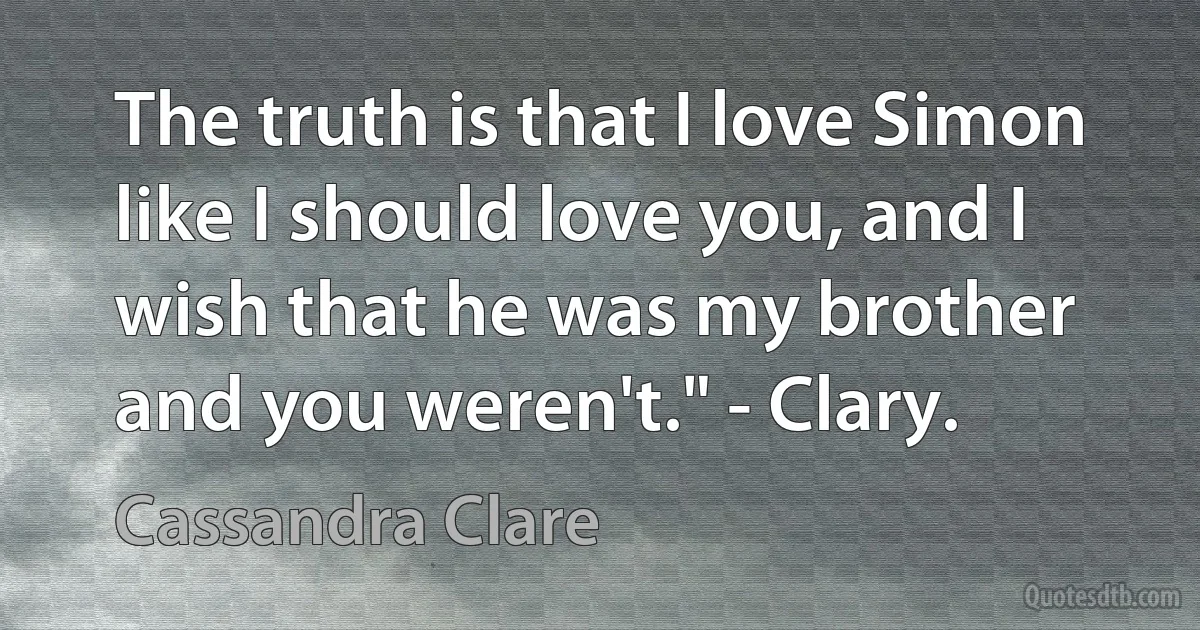 The truth is that I love Simon like I should love you, and I wish that he was my brother and you weren't." - Clary. (Cassandra Clare)