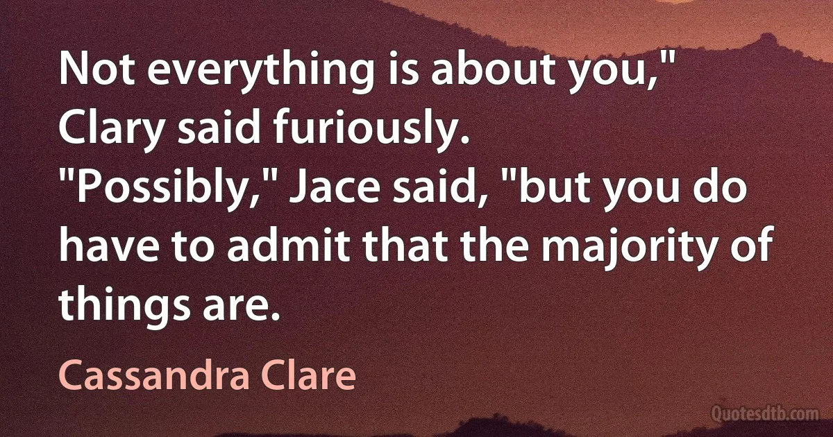 Not everything is about you," Clary said furiously.
"Possibly," Jace said, "but you do have to admit that the majority of things are. (Cassandra Clare)