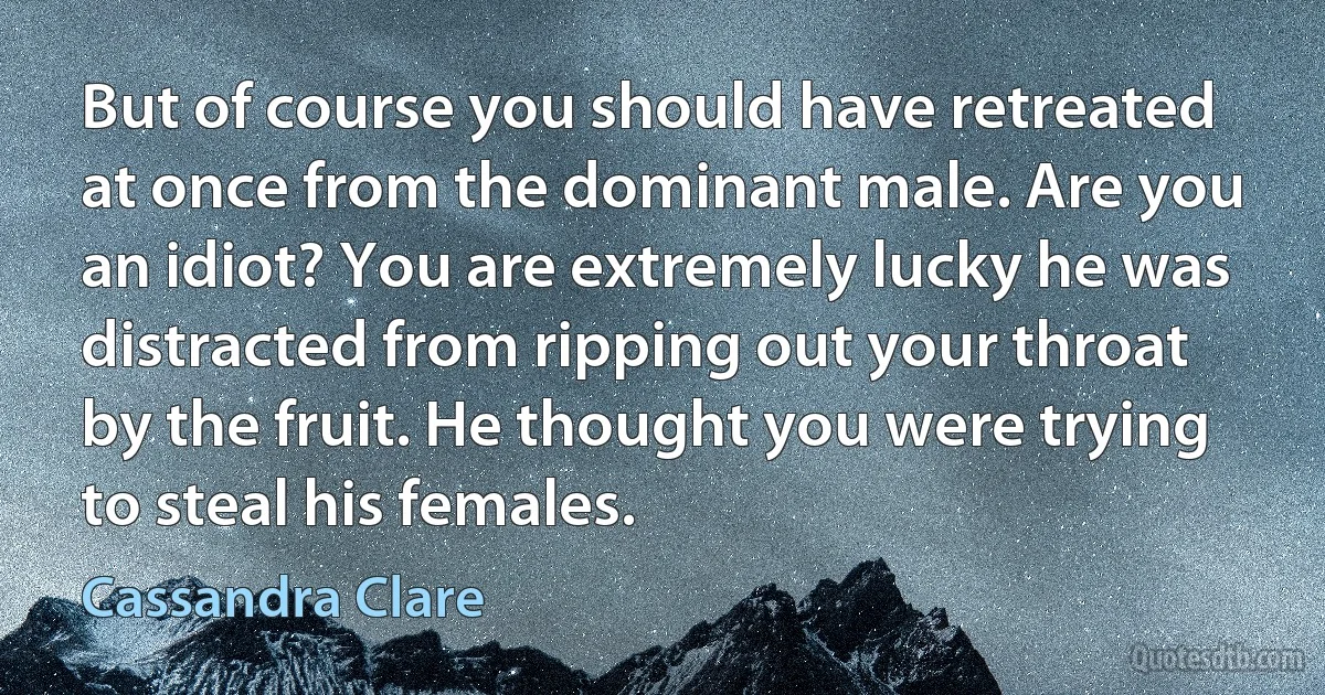 But of course you should have retreated at once from the dominant male. Are you an idiot? You are extremely lucky he was distracted from ripping out your throat by the fruit. He thought you were trying to steal his females. (Cassandra Clare)