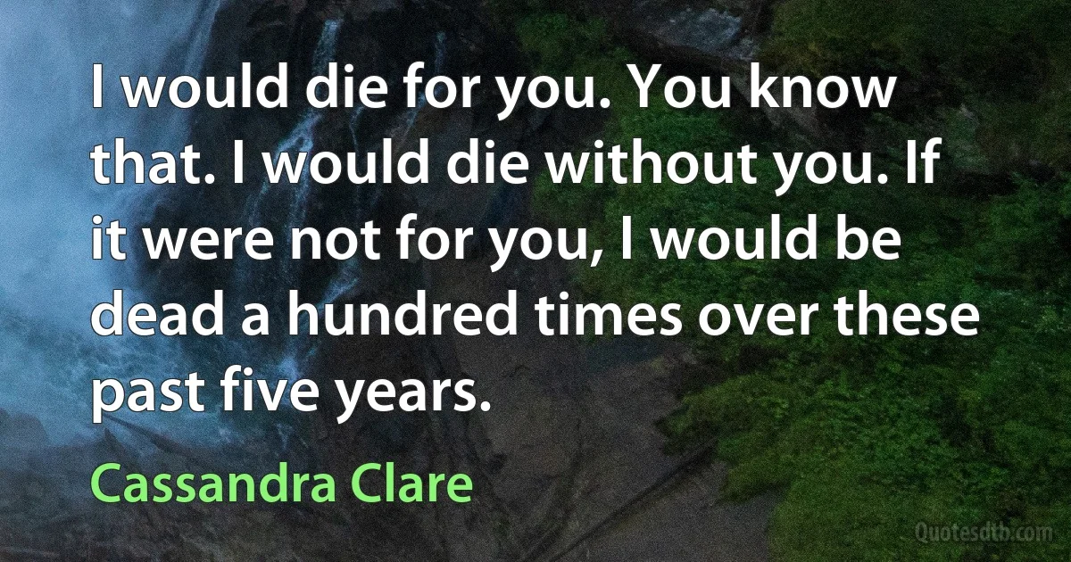 I would die for you. You know that. I would die without you. If it were not for you, I would be dead a hundred times over these past five years. (Cassandra Clare)