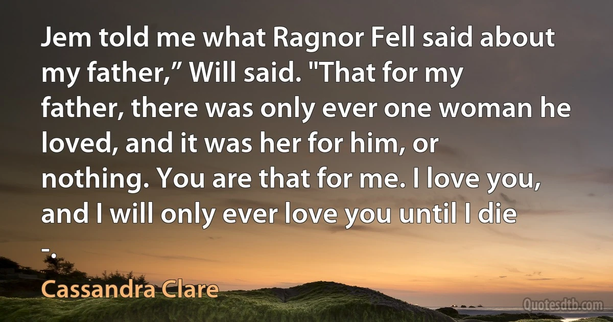 Jem told me what Ragnor Fell said about my father,” Will said. "That for my father, there was only ever one woman he loved, and it was her for him, or nothing. You are that for me. I love you, and I will only ever love you until I die -. (Cassandra Clare)