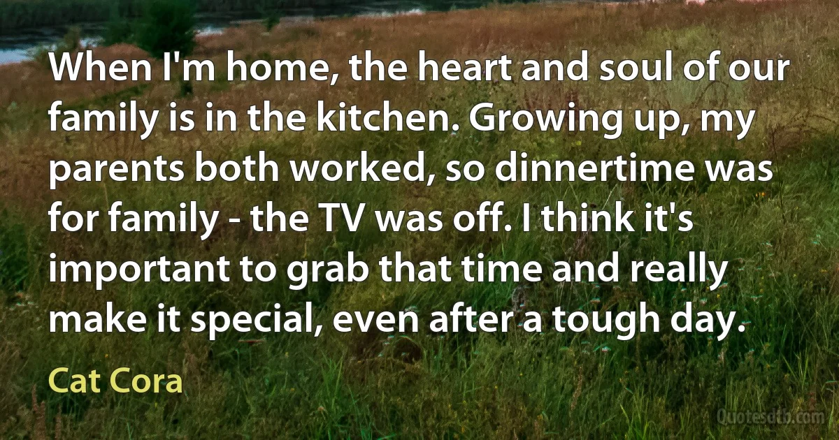 When I'm home, the heart and soul of our family is in the kitchen. Growing up, my parents both worked, so dinnertime was for family - the TV was off. I think it's important to grab that time and really make it special, even after a tough day. (Cat Cora)