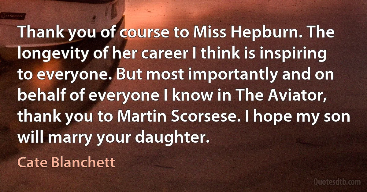 Thank you of course to Miss Hepburn. The longevity of her career I think is inspiring to everyone. But most importantly and on behalf of everyone I know in The Aviator, thank you to Martin Scorsese. I hope my son will marry your daughter. (Cate Blanchett)