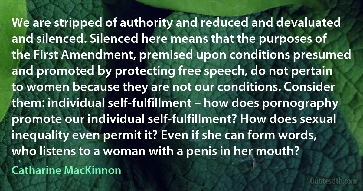 We are stripped of authority and reduced and devaluated and silenced. Silenced here means that the purposes of the First Amendment, premised upon conditions presumed and promoted by protecting free speech, do not pertain to women because they are not our conditions. Consider them: individual self-fulfillment – how does pornography promote our individual self-fulfillment? How does sexual inequality even permit it? Even if she can form words, who listens to a woman with a penis in her mouth? (Catharine MacKinnon)