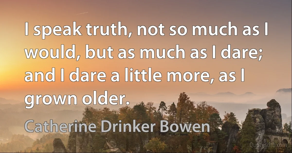 I speak truth, not so much as I would, but as much as I dare; and I dare a little more, as I grown older. (Catherine Drinker Bowen)