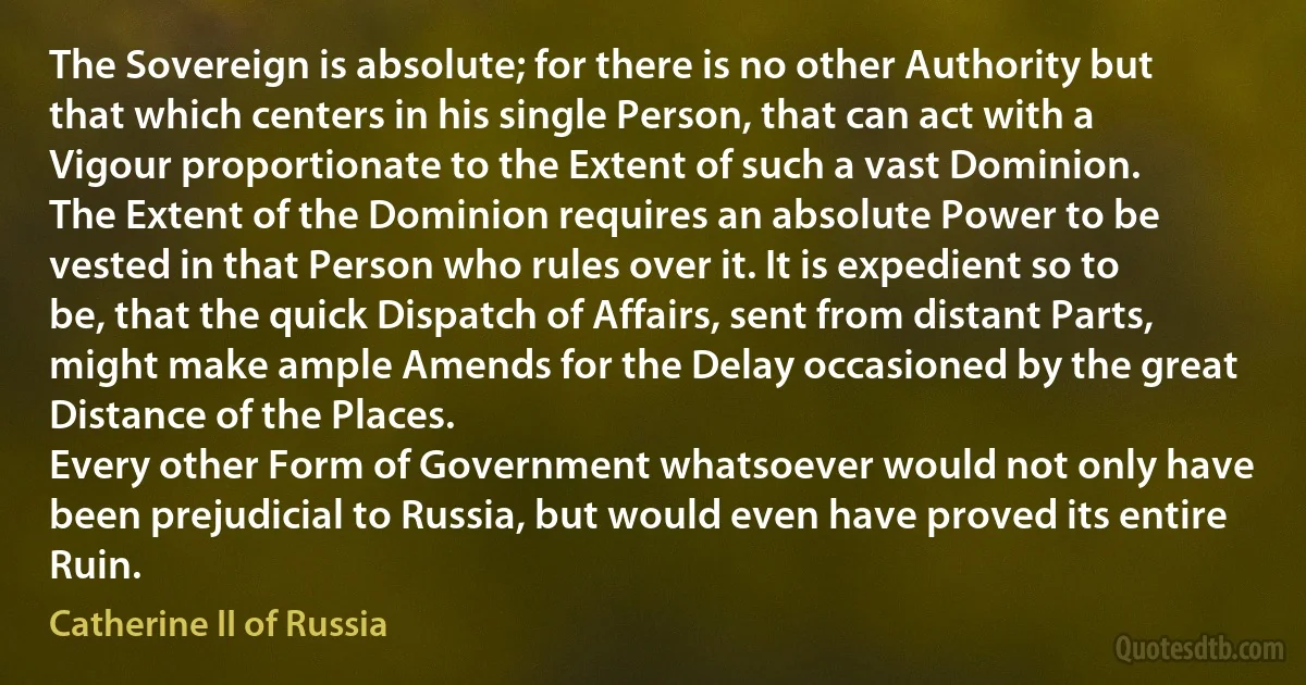 The Sovereign is absolute; for there is no other Authority but that which centers in his single Person, that can act with a Vigour proportionate to the Extent of such a vast Dominion.
The Extent of the Dominion requires an absolute Power to be vested in that Person who rules over it. It is expedient so to be, that the quick Dispatch of Affairs, sent from distant Parts, might make ample Amends for the Delay occasioned by the great Distance of the Places.
Every other Form of Government whatsoever would not only have been prejudicial to Russia, but would even have proved its entire Ruin. (Catherine II of Russia)