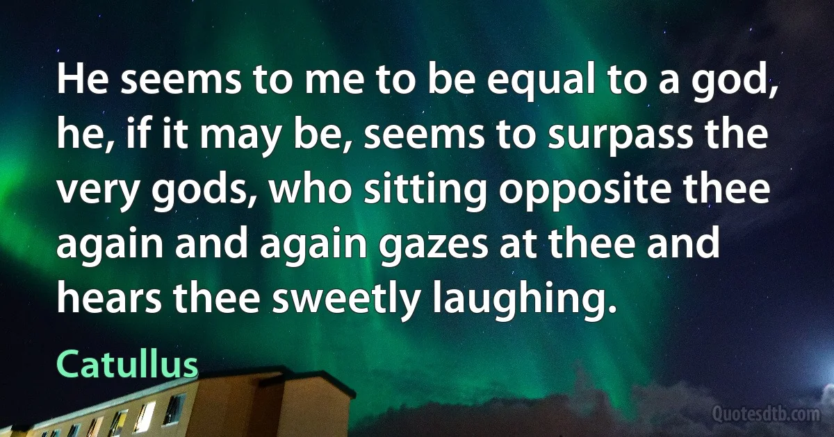 He seems to me to be equal to a god, he, if it may be, seems to surpass the very gods, who sitting opposite thee again and again gazes at thee and hears thee sweetly laughing. (Catullus)