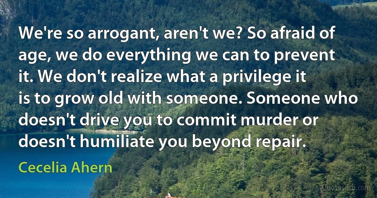 We're so arrogant, aren't we? So afraid of age, we do everything we can to prevent it. We don't realize what a privilege it is to grow old with someone. Someone who doesn't drive you to commit murder or doesn't humiliate you beyond repair. (Cecelia Ahern)