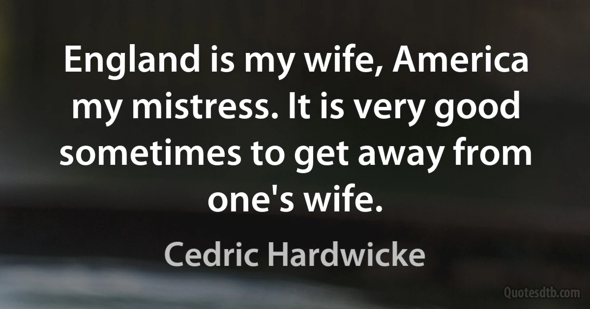 England is my wife, America my mistress. It is very good sometimes to get away from one's wife. (Cedric Hardwicke)