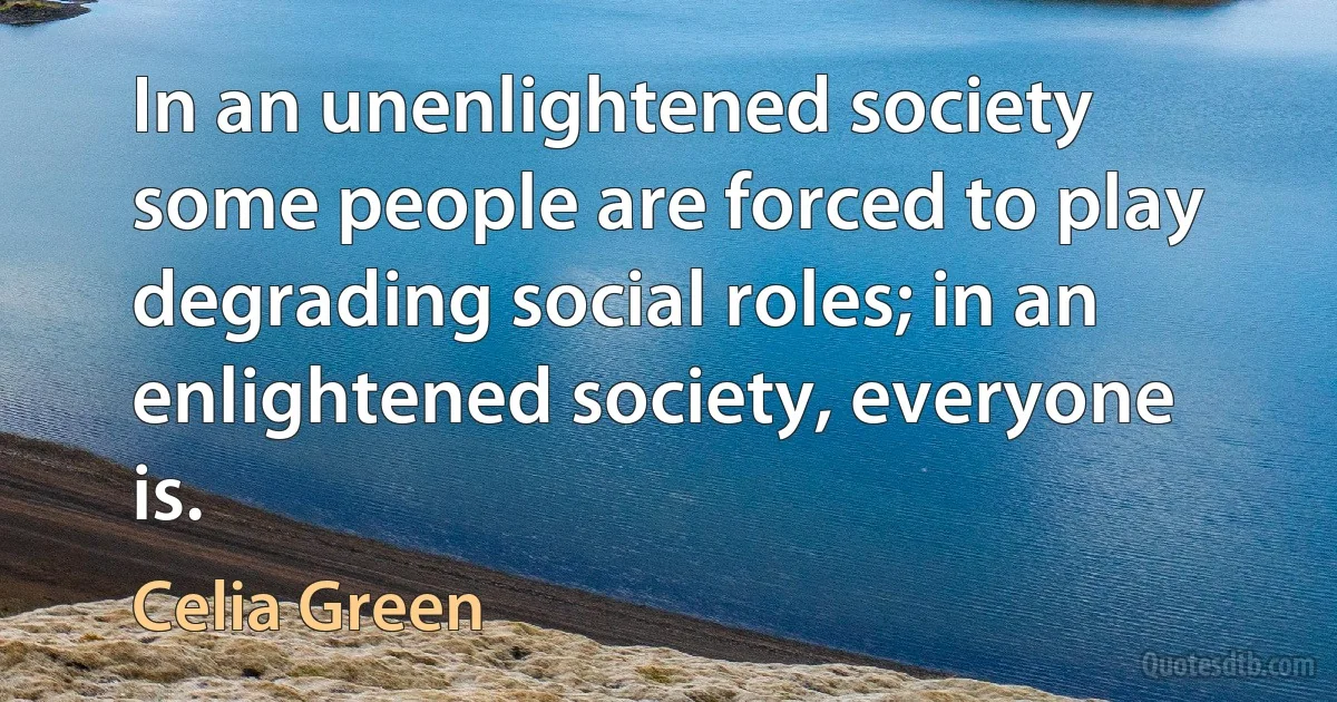 In an unenlightened society some people are forced to play degrading social roles; in an enlightened society, everyone is. (Celia Green)