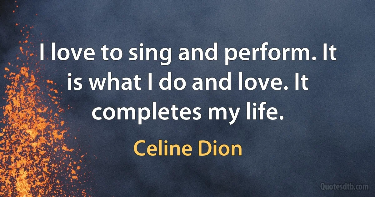 I love to sing and perform. It is what I do and love. It completes my life. (Celine Dion)