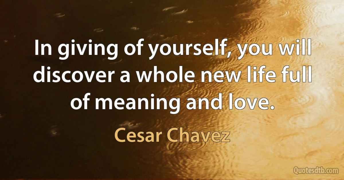 In giving of yourself, you will discover a whole new life full of meaning and love. (Cesar Chavez)