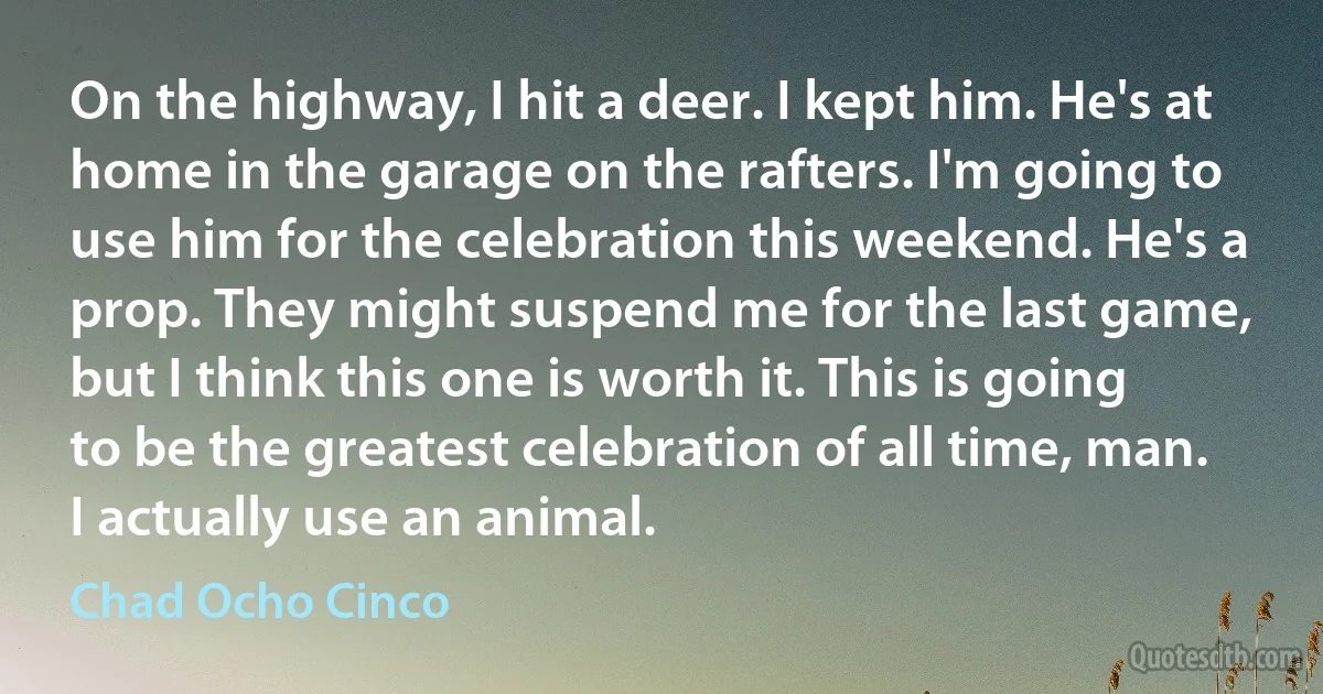 On the highway, I hit a deer. I kept him. He's at home in the garage on the rafters. I'm going to use him for the celebration this weekend. He's a prop. They might suspend me for the last game, but I think this one is worth it. This is going to be the greatest celebration of all time, man. I actually use an animal. (Chad Ocho Cinco)