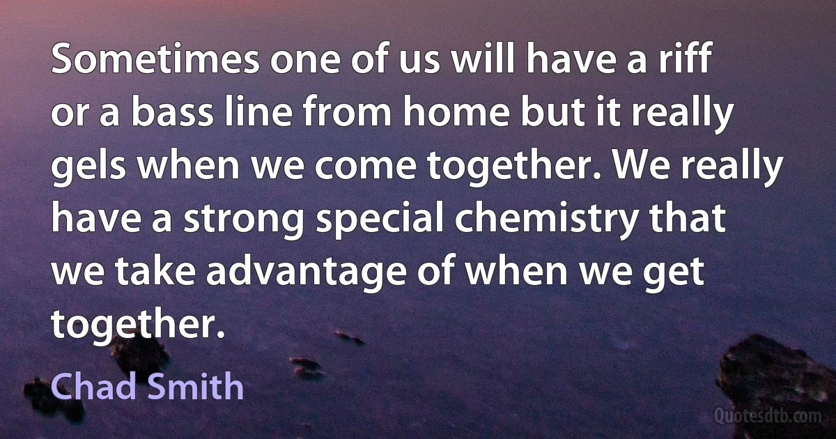 Sometimes one of us will have a riff or a bass line from home but it really gels when we come together. We really have a strong special chemistry that we take advantage of when we get together. (Chad Smith)