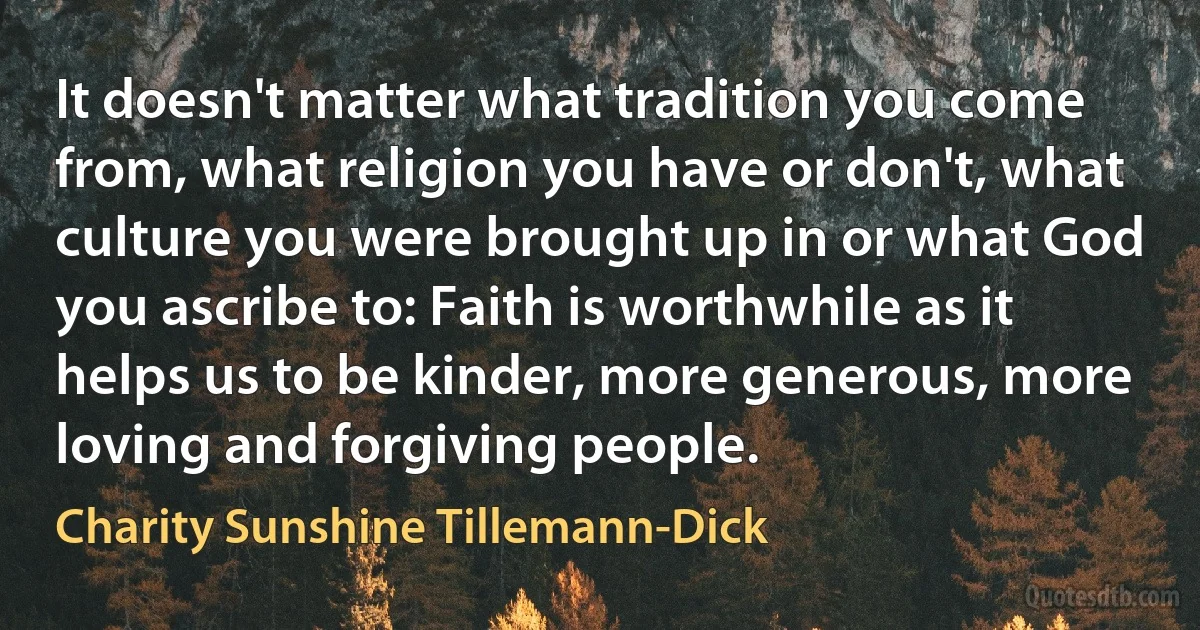 It doesn't matter what tradition you come from, what religion you have or don't, what culture you were brought up in or what God you ascribe to: Faith is worthwhile as it helps us to be kinder, more generous, more loving and forgiving people. (Charity Sunshine Tillemann-Dick)