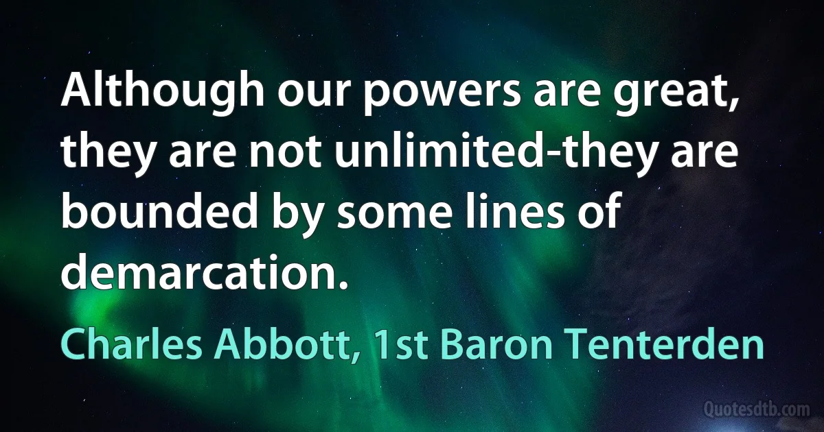 Although our powers are great, they are not unlimited-they are bounded by some lines of demarcation. (Charles Abbott, 1st Baron Tenterden)