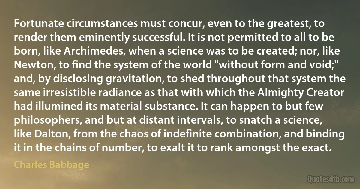 Fortunate circumstances must concur, even to the greatest, to render them eminently successful. It is not permitted to all to be born, like Archimedes, when a science was to be created; nor, like Newton, to find the system of the world "without form and void;" and, by disclosing gravitation, to shed throughout that system the same irresistible radiance as that with which the Almighty Creator had illumined its material substance. It can happen to but few philosophers, and but at distant intervals, to snatch a science, like Dalton, from the chaos of indefinite combination, and binding it in the chains of number, to exalt it to rank amongst the exact. (Charles Babbage)