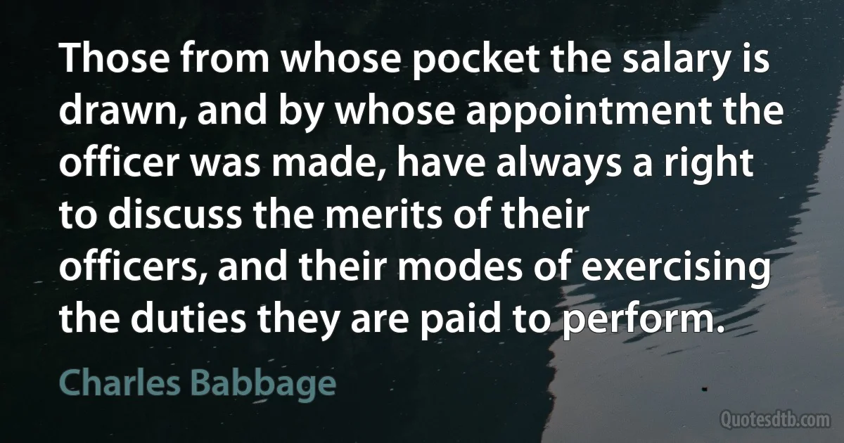 Those from whose pocket the salary is drawn, and by whose appointment the officer was made, have always a right to discuss the merits of their officers, and their modes of exercising the duties they are paid to perform. (Charles Babbage)