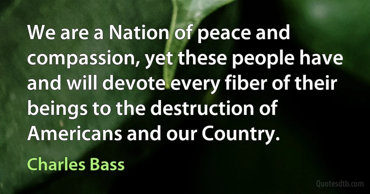 We are a Nation of peace and compassion, yet these people have and will devote every fiber of their beings to the destruction of Americans and our Country. (Charles Bass)