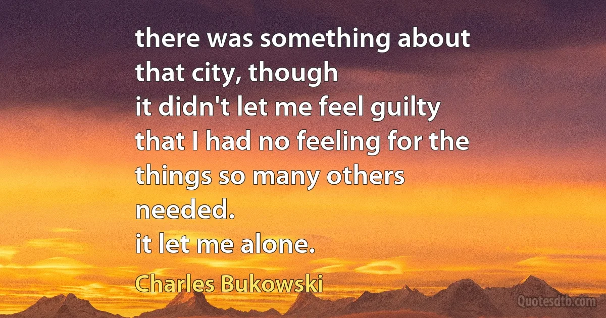 there was something about
that city, though
it didn't let me feel guilty
that I had no feeling for the
things so many others
needed.
it let me alone. (Charles Bukowski)