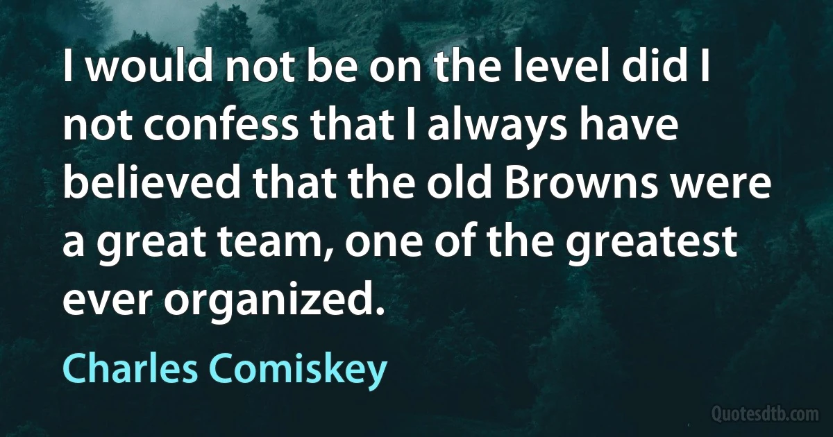 I would not be on the level did I not confess that I always have believed that the old Browns were a great team, one of the greatest ever organized. (Charles Comiskey)