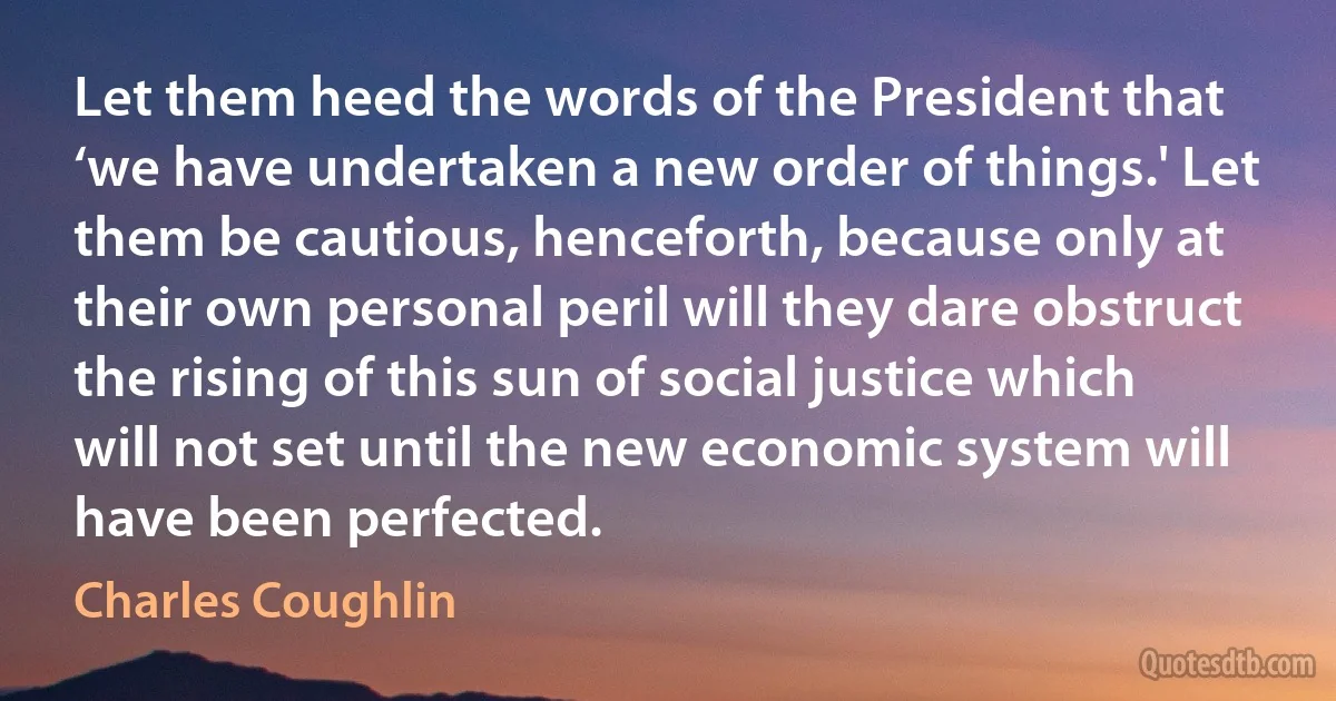 Let them heed the words of the President that ‘we have undertaken a new order of things.' Let them be cautious, henceforth, because only at their own personal peril will they dare obstruct the rising of this sun of social justice which will not set until the new economic system will have been perfected. (Charles Coughlin)