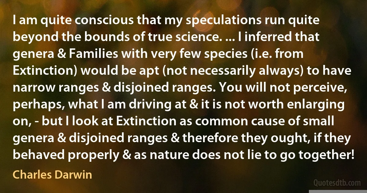 I am quite conscious that my speculations run quite beyond the bounds of true science. ... I inferred that genera & Families with very few species (i.e. from Extinction) would be apt (not necessarily always) to have narrow ranges & disjoined ranges. You will not perceive, perhaps, what I am driving at & it is not worth enlarging on, - but I look at Extinction as common cause of small genera & disjoined ranges & therefore they ought, if they behaved properly & as nature does not lie to go together! (Charles Darwin)