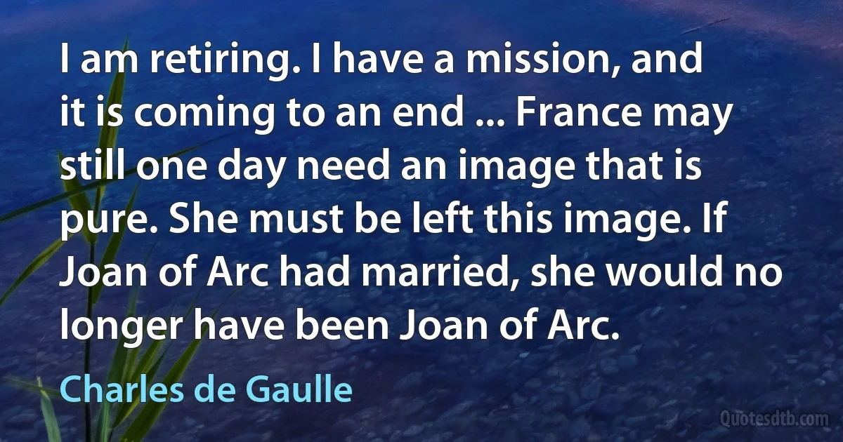 I am retiring. I have a mission, and it is coming to an end ... France may still one day need an image that is pure. She must be left this image. If Joan of Arc had married, she would no longer have been Joan of Arc. (Charles de Gaulle)