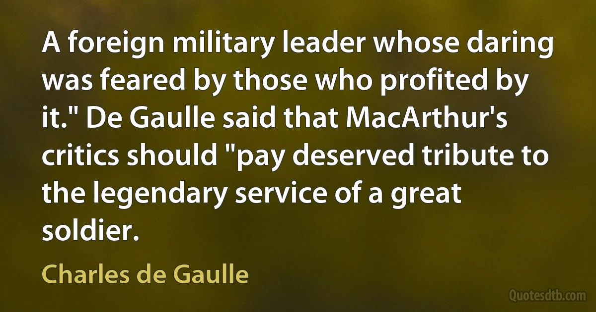 A foreign military leader whose daring was feared by those who profited by it." De Gaulle said that MacArthur's critics should "pay deserved tribute to the legendary service of a great soldier. (Charles de Gaulle)