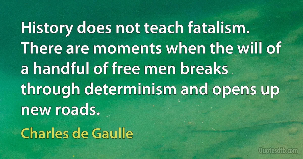 History does not teach fatalism. There are moments when the will of a handful of free men breaks through determinism and opens up new roads. (Charles de Gaulle)