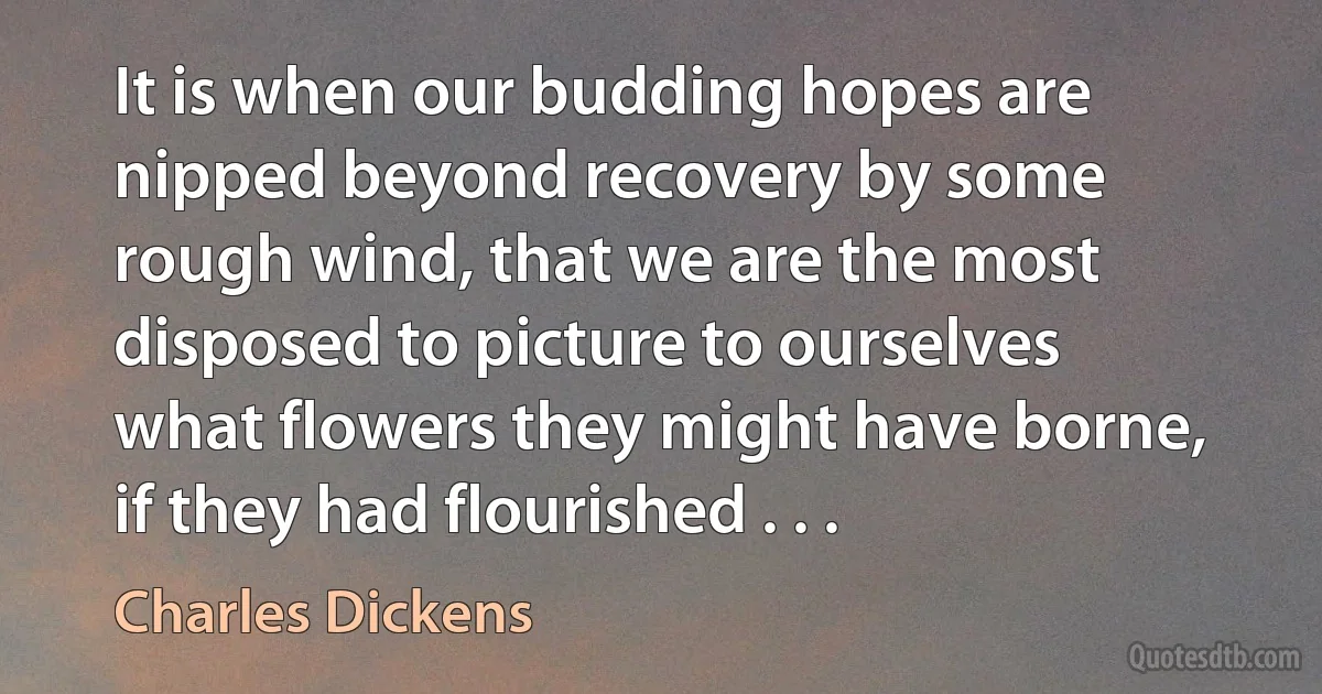 It is when our budding hopes are nipped beyond recovery by some rough wind, that we are the most disposed to picture to ourselves what flowers they might have borne, if they had flourished . . . (Charles Dickens)