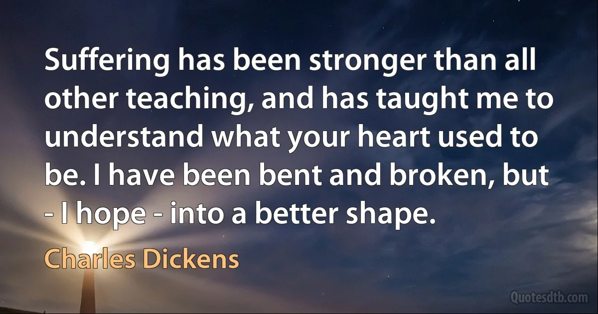 Suffering has been stronger than all other teaching, and has taught me to understand what your heart used to be. I have been bent and broken, but - I hope - into a better shape. (Charles Dickens)