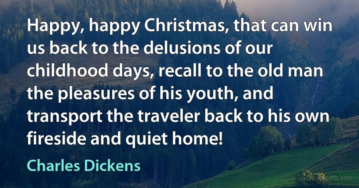 Happy, happy Christmas, that can win us back to the delusions of our childhood days, recall to the old man the pleasures of his youth, and transport the traveler back to his own fireside and quiet home! (Charles Dickens)