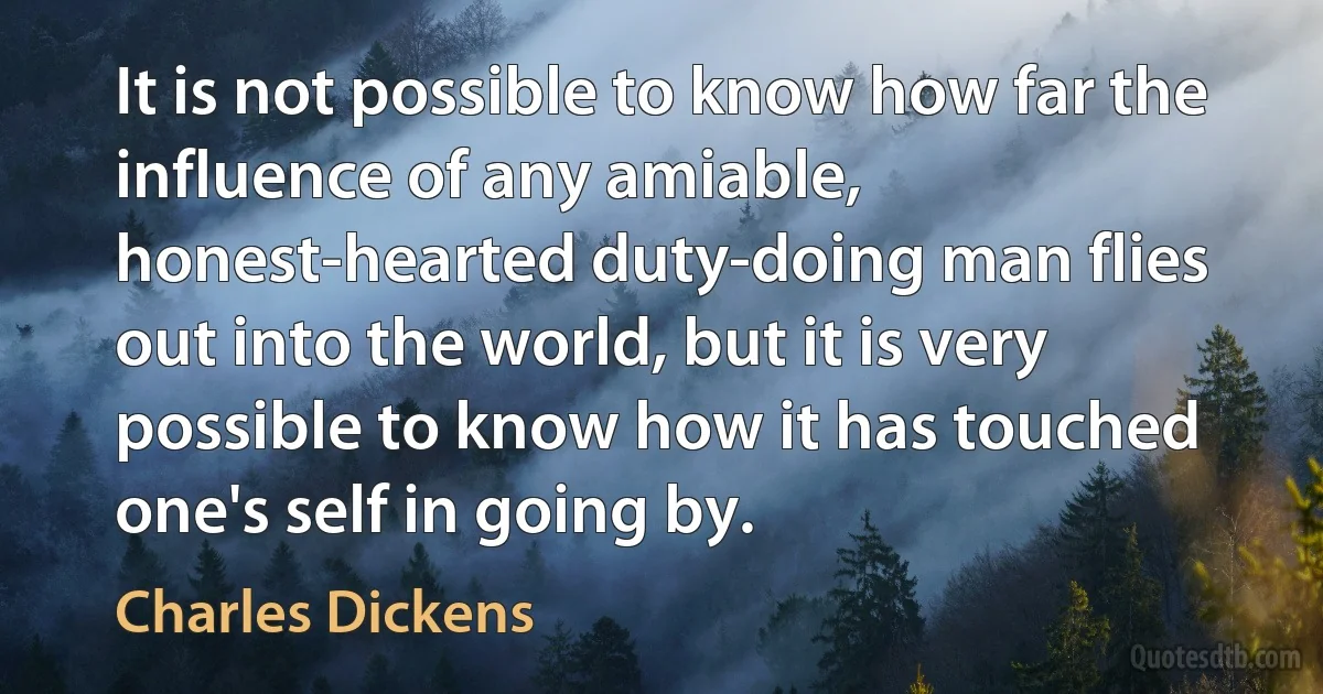 It is not possible to know how far the influence of any amiable, honest-hearted duty-doing man flies out into the world, but it is very possible to know how it has touched one's self in going by. (Charles Dickens)