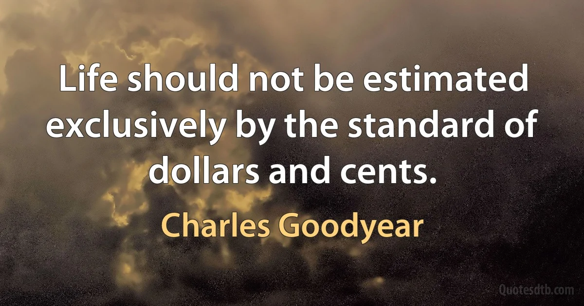 Life should not be estimated exclusively by the standard of dollars and cents. (Charles Goodyear)