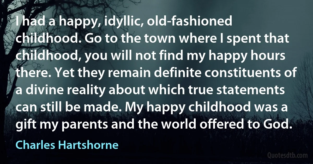 I had a happy, idyllic, old-fashioned childhood. Go to the town where I spent that childhood, you will not find my happy hours there. Yet they remain definite constituents of a divine reality about which true statements can still be made. My happy childhood was a gift my parents and the world offered to God. (Charles Hartshorne)