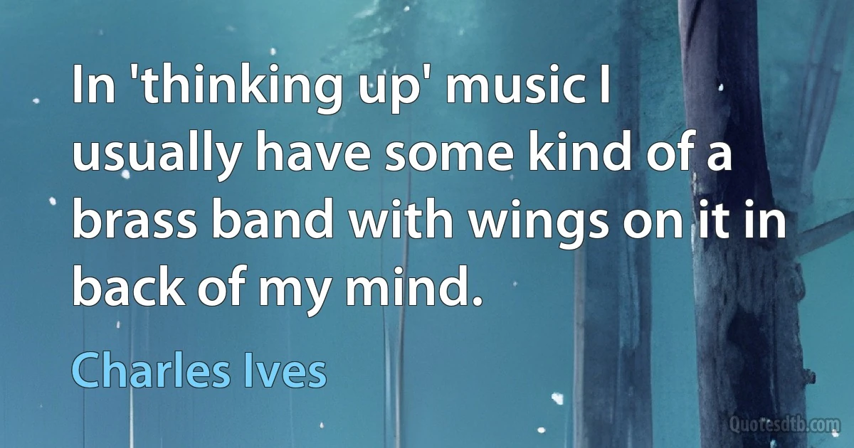 In 'thinking up' music I usually have some kind of a brass band with wings on it in back of my mind. (Charles Ives)