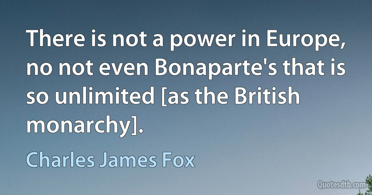 There is not a power in Europe, no not even Bonaparte's that is so unlimited [as the British monarchy]. (Charles James Fox)