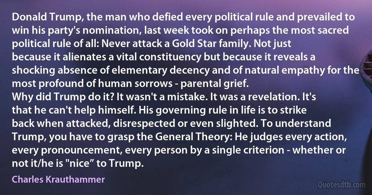 Donald Trump, the man who defied every political rule and prevailed to win his party's nomination, last week took on perhaps the most sacred political rule of all: Never attack a Gold Star family. Not just because it alienates a vital constituency but because it reveals a shocking absence of elementary decency and of natural empathy for the most profound of human sorrows - parental grief.
Why did Trump do it? It wasn't a mistake. It was a revelation. It's that he can't help himself. His governing rule in life is to strike back when attacked, disrespected or even slighted. To understand Trump, you have to grasp the General Theory: He judges every action, every pronouncement, every person by a single criterion - whether or not it/he is "nice” to Trump. (Charles Krauthammer)