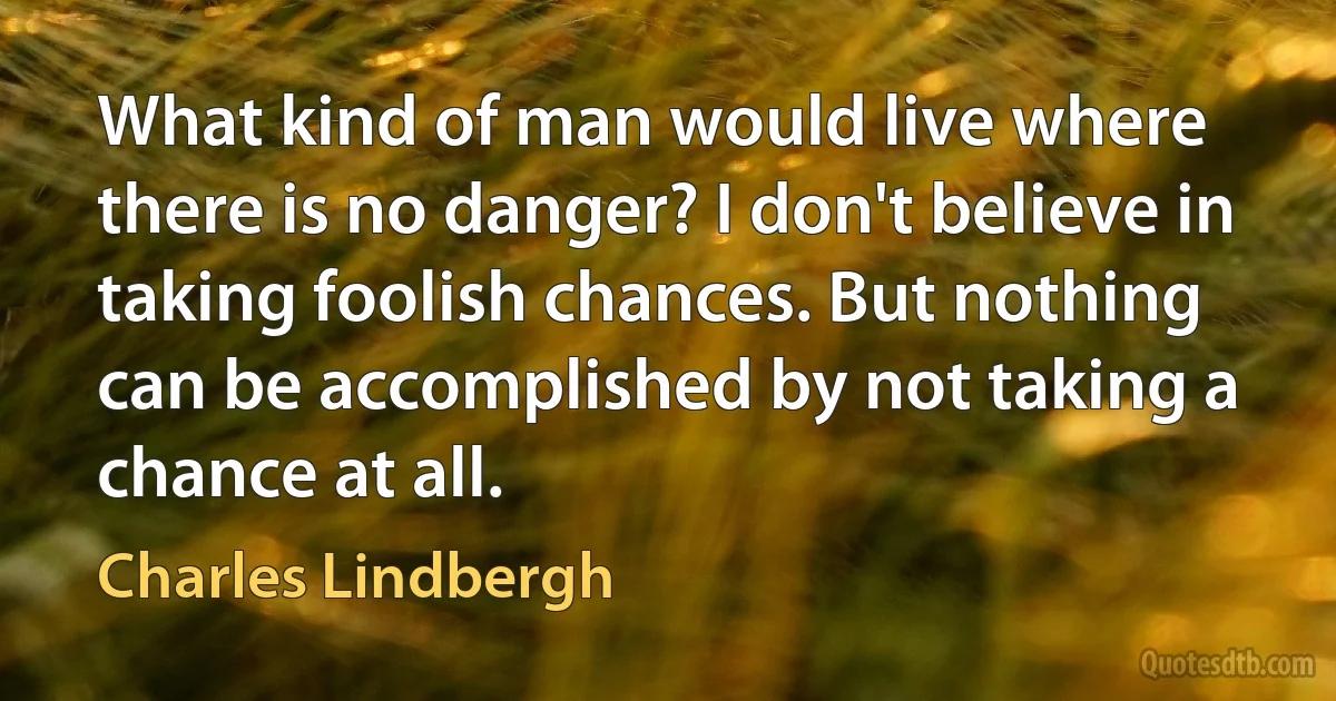 What kind of man would live where there is no danger? I don't believe in taking foolish chances. But nothing can be accomplished by not taking a chance at all. (Charles Lindbergh)