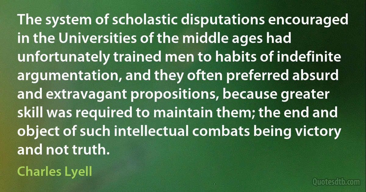 The system of scholastic disputations encouraged in the Universities of the middle ages had unfortunately trained men to habits of indefinite argumentation, and they often preferred absurd and extravagant propositions, because greater skill was required to maintain them; the end and object of such intellectual combats being victory and not truth. (Charles Lyell)