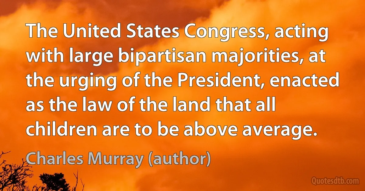 The United States Congress, acting with large bipartisan majorities, at the urging of the President, enacted as the law of the land that all children are to be above average. (Charles Murray (author))