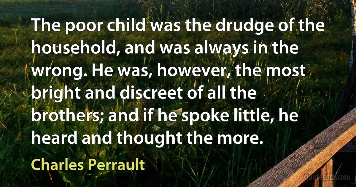 The poor child was the drudge of the household, and was always in the wrong. He was, however, the most bright and discreet of all the brothers; and if he spoke little, he heard and thought the more. (Charles Perrault)