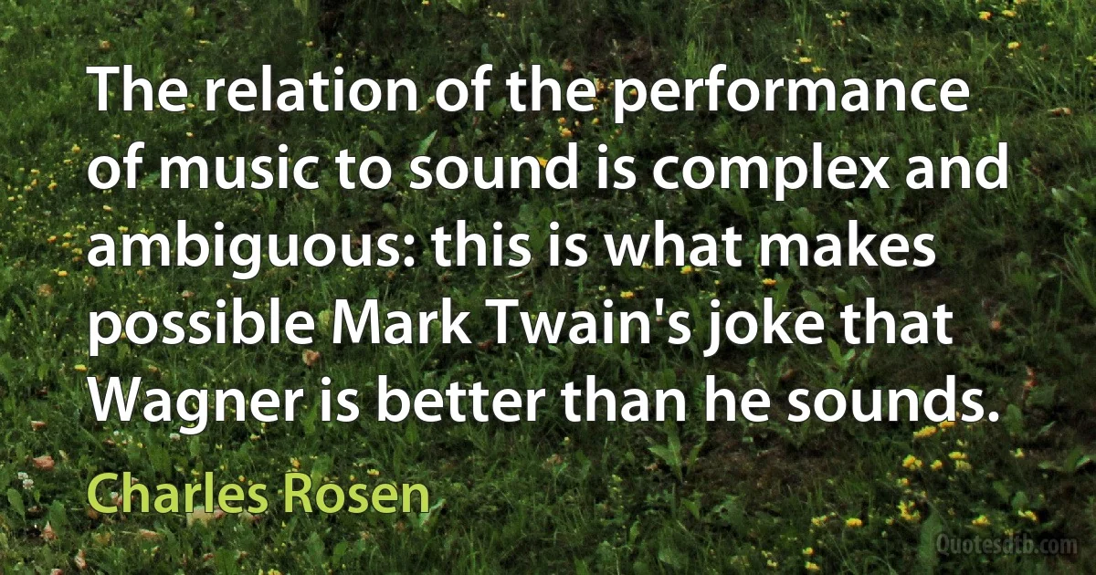 The relation of the performance of music to sound is complex and ambiguous: this is what makes possible Mark Twain's joke that Wagner is better than he sounds. (Charles Rosen)