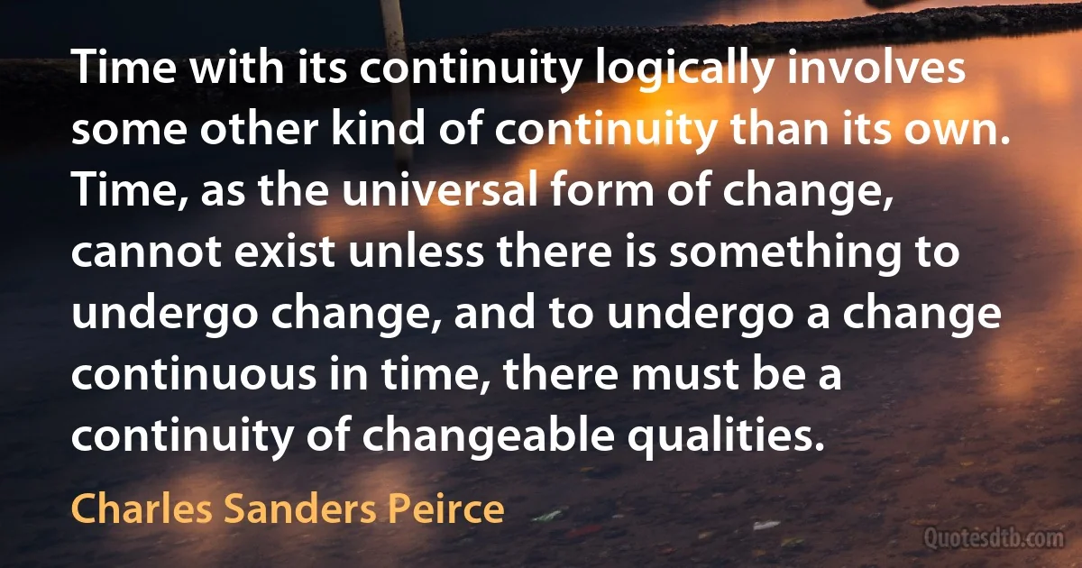 Time with its continuity logically involves some other kind of continuity than its own. Time, as the universal form of change, cannot exist unless there is something to undergo change, and to undergo a change continuous in time, there must be a continuity of changeable qualities. (Charles Sanders Peirce)