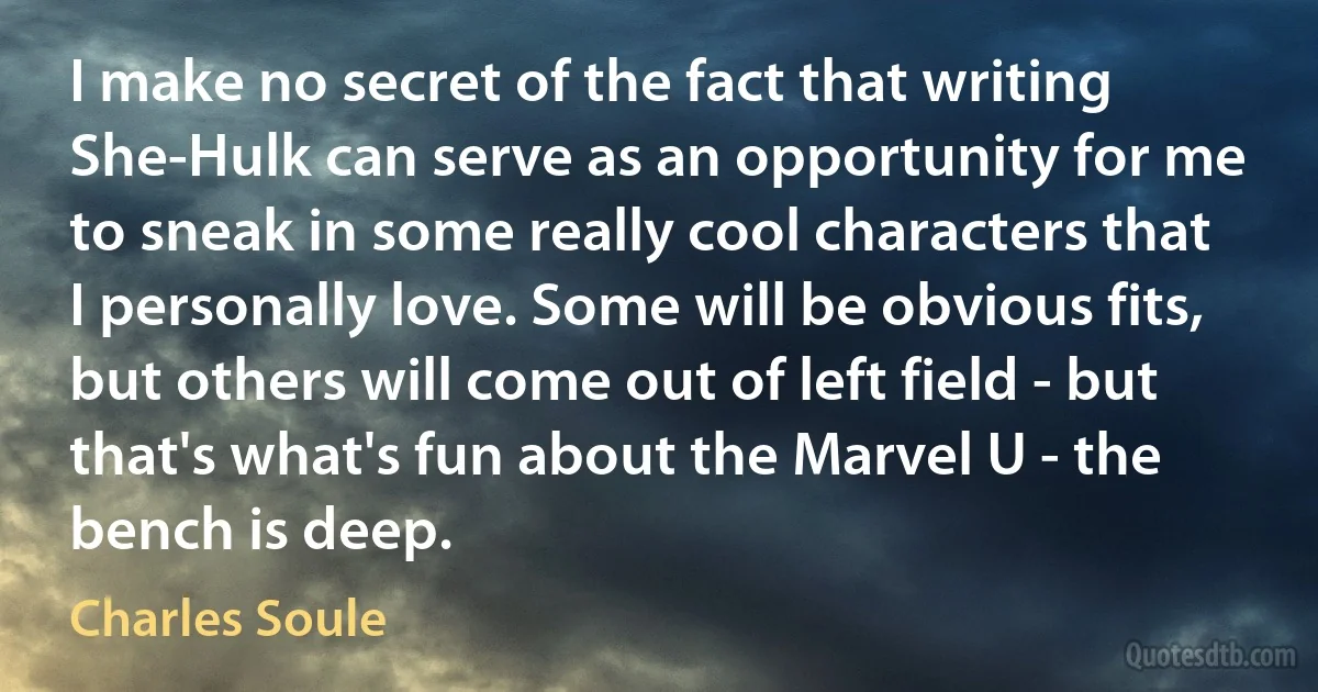 I make no secret of the fact that writing She-Hulk can serve as an opportunity for me to sneak in some really cool characters that I personally love. Some will be obvious fits, but others will come out of left field - but that's what's fun about the Marvel U - the bench is deep. (Charles Soule)