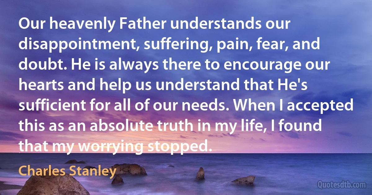 Our heavenly Father understands our disappointment, suffering, pain, fear, and doubt. He is always there to encourage our hearts and help us understand that He's sufficient for all of our needs. When I accepted this as an absolute truth in my life, I found that my worrying stopped. (Charles Stanley)